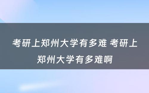 考研上郑州大学有多难 考研上郑州大学有多难啊