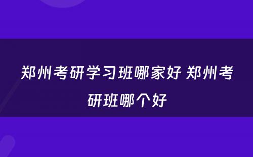 郑州考研学习班哪家好 郑州考研班哪个好