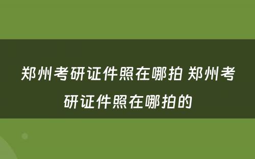 郑州考研证件照在哪拍 郑州考研证件照在哪拍的