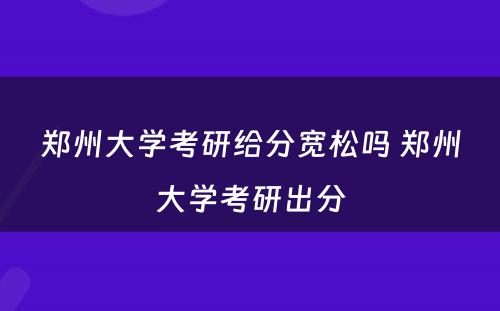 郑州大学考研给分宽松吗 郑州大学考研出分