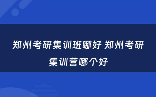 郑州考研集训班哪好 郑州考研集训营哪个好