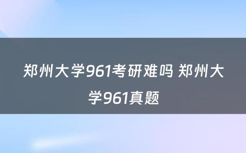 郑州大学961考研难吗 郑州大学961真题