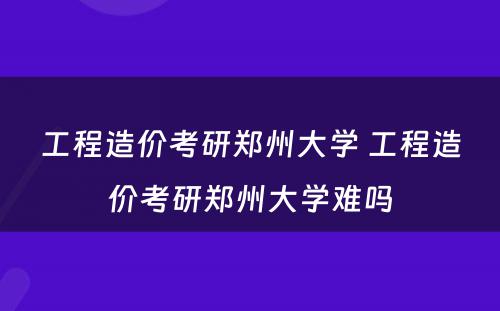 工程造价考研郑州大学 工程造价考研郑州大学难吗