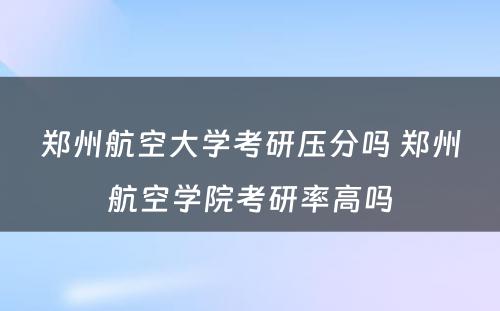 郑州航空大学考研压分吗 郑州航空学院考研率高吗