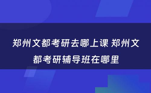 郑州文都考研去哪上课 郑州文都考研辅导班在哪里