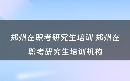 郑州在职考研究生培训 郑州在职考研究生培训机构