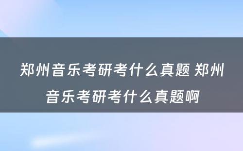 郑州音乐考研考什么真题 郑州音乐考研考什么真题啊