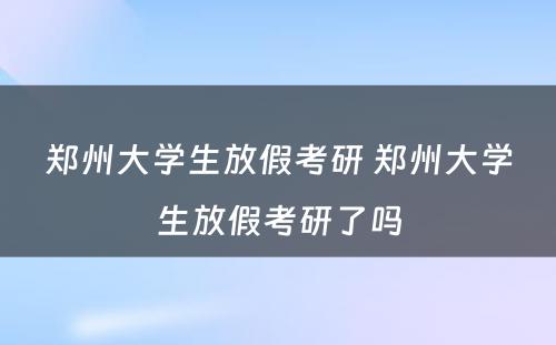 郑州大学生放假考研 郑州大学生放假考研了吗