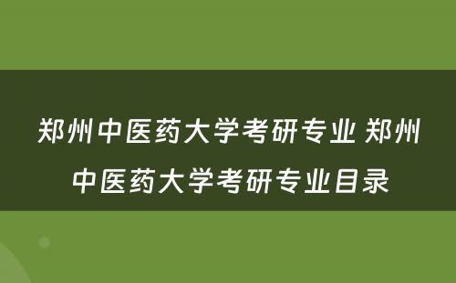 郑州中医药大学考研专业 郑州中医药大学考研专业目录