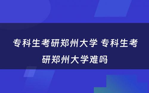 专科生考研郑州大学 专科生考研郑州大学难吗