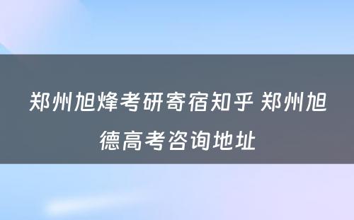 郑州旭烽考研寄宿知乎 郑州旭德高考咨询地址