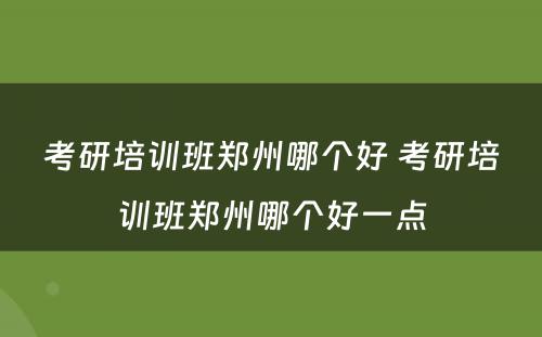 考研培训班郑州哪个好 考研培训班郑州哪个好一点