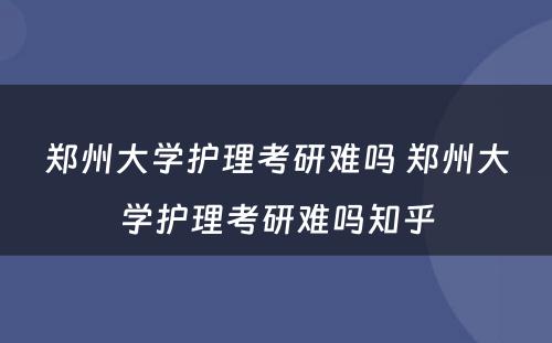 郑州大学护理考研难吗 郑州大学护理考研难吗知乎