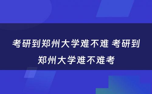 考研到郑州大学难不难 考研到郑州大学难不难考