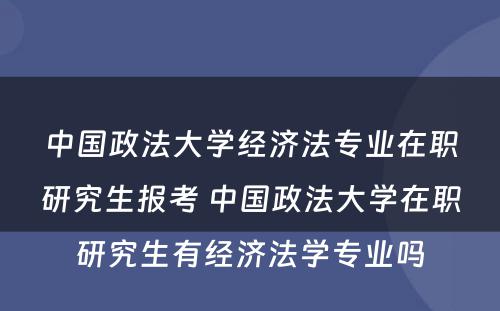 中国政法大学经济法专业在职研究生报考 中国政法大学在职研究生有经济法学专业吗