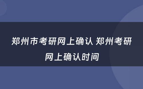 郑州市考研网上确认 郑州考研网上确认时间