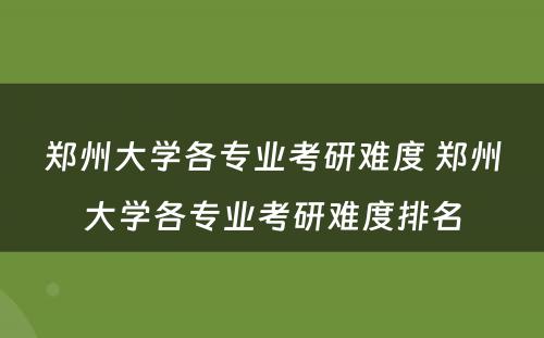 郑州大学各专业考研难度 郑州大学各专业考研难度排名