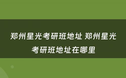 郑州星光考研班地址 郑州星光考研班地址在哪里