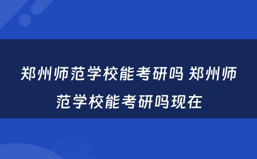 郑州师范学校能考研吗 郑州师范学校能考研吗现在