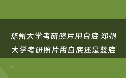 郑州大学考研照片用白底 郑州大学考研照片用白底还是蓝底