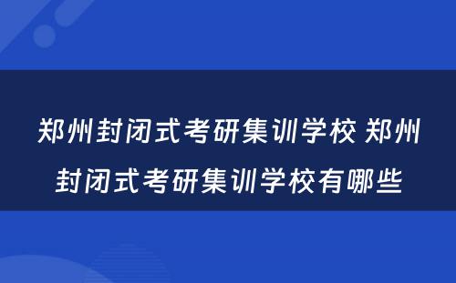 郑州封闭式考研集训学校 郑州封闭式考研集训学校有哪些