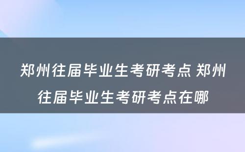 郑州往届毕业生考研考点 郑州往届毕业生考研考点在哪