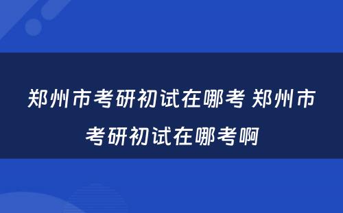 郑州市考研初试在哪考 郑州市考研初试在哪考啊