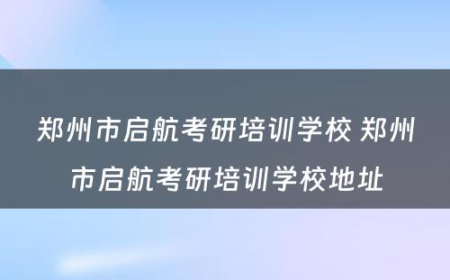 郑州市启航考研培训学校 郑州市启航考研培训学校地址