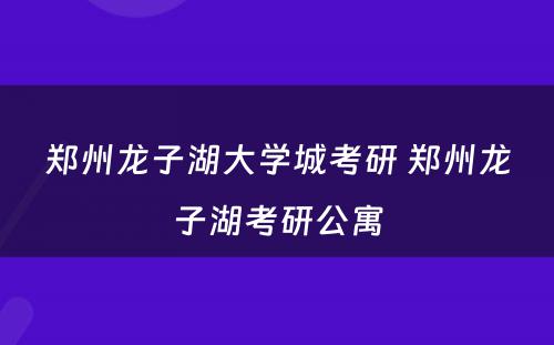 郑州龙子湖大学城考研 郑州龙子湖考研公寓