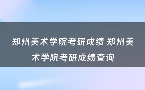 郑州美术学院考研成绩 郑州美术学院考研成绩查询