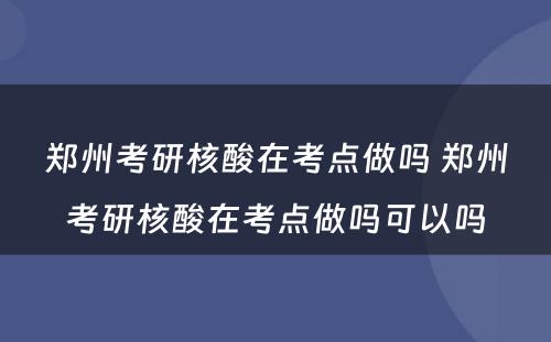 郑州考研核酸在考点做吗 郑州考研核酸在考点做吗可以吗