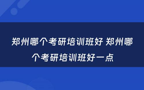 郑州哪个考研培训班好 郑州哪个考研培训班好一点