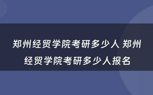 郑州经贸学院考研多少人 郑州经贸学院考研多少人报名