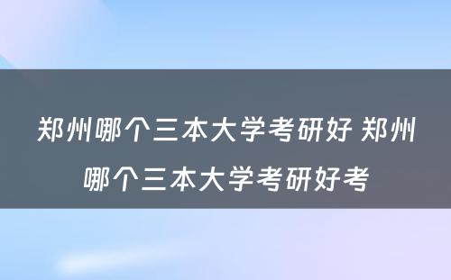 郑州哪个三本大学考研好 郑州哪个三本大学考研好考