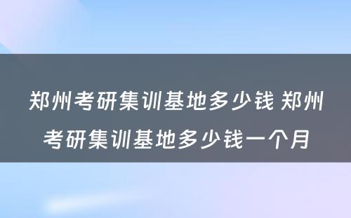 郑州考研集训基地多少钱 郑州考研集训基地多少钱一个月