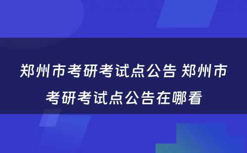 郑州市考研考试点公告 郑州市考研考试点公告在哪看