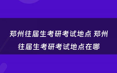 郑州往届生考研考试地点 郑州往届生考研考试地点在哪