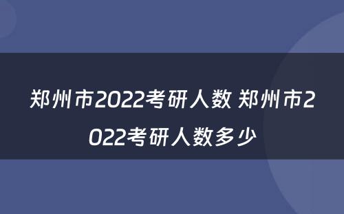 郑州市2022考研人数 郑州市2022考研人数多少