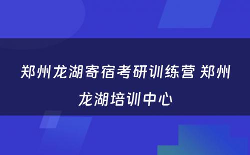 郑州龙湖寄宿考研训练营 郑州龙湖培训中心