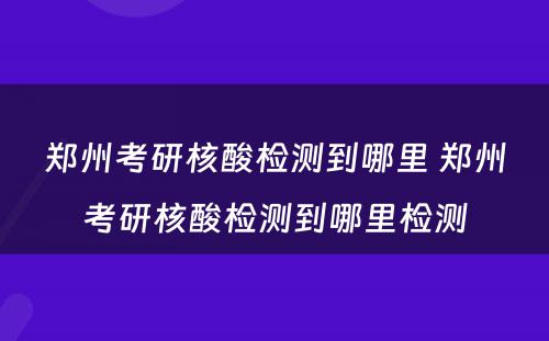 郑州考研核酸检测到哪里 郑州考研核酸检测到哪里检测