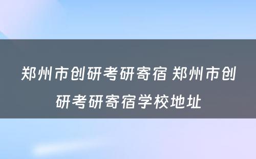 郑州市创研考研寄宿 郑州市创研考研寄宿学校地址