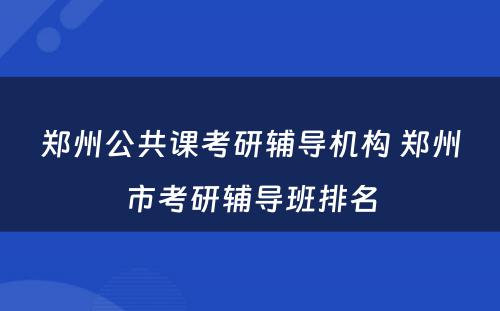 郑州公共课考研辅导机构 郑州市考研辅导班排名