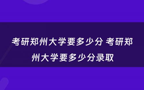 考研郑州大学要多少分 考研郑州大学要多少分录取