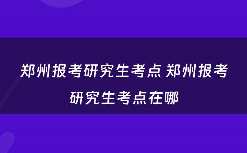 郑州报考研究生考点 郑州报考研究生考点在哪