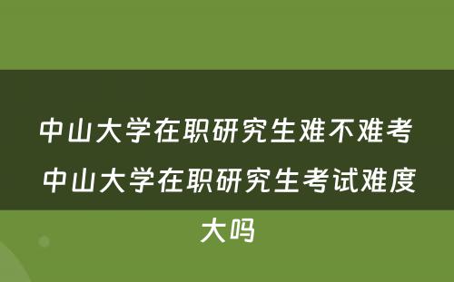 中山大学在职研究生难不难考 中山大学在职研究生考试难度大吗