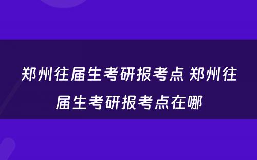 郑州往届生考研报考点 郑州往届生考研报考点在哪