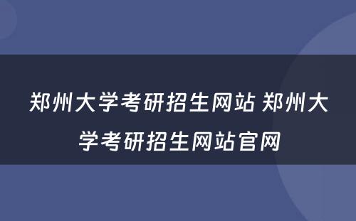 郑州大学考研招生网站 郑州大学考研招生网站官网