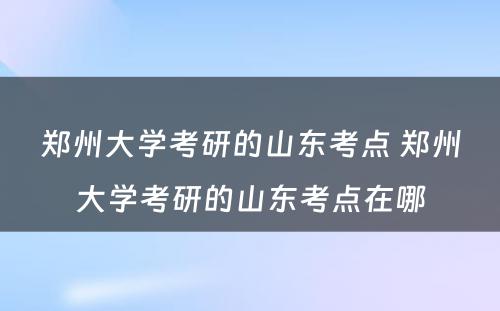 郑州大学考研的山东考点 郑州大学考研的山东考点在哪