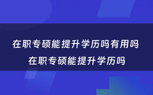 在职专硕能提升学历吗有用吗 在职专硕能提升学历吗