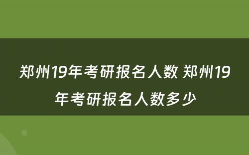 郑州19年考研报名人数 郑州19年考研报名人数多少